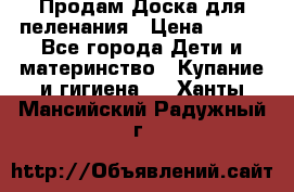 Продам Доска для пеленания › Цена ­ 100 - Все города Дети и материнство » Купание и гигиена   . Ханты-Мансийский,Радужный г.